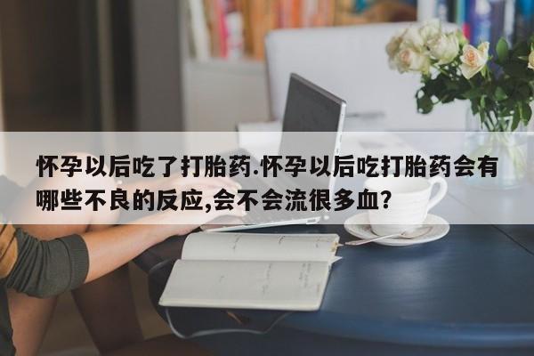 打胎药怀孕以后吃了打胎药.怀孕以后吃打胎药会有哪些不良的反应,会不会流很多血？