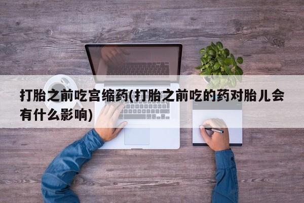 打胎药打胎之前吃宫缩药(打胎之前吃的药对胎儿会有什么影响)