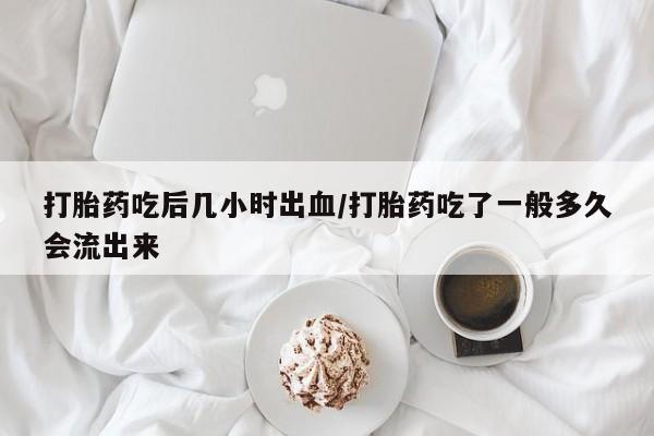 打胎药吃后几小时出血/打胎药吃了一般多久会流出来