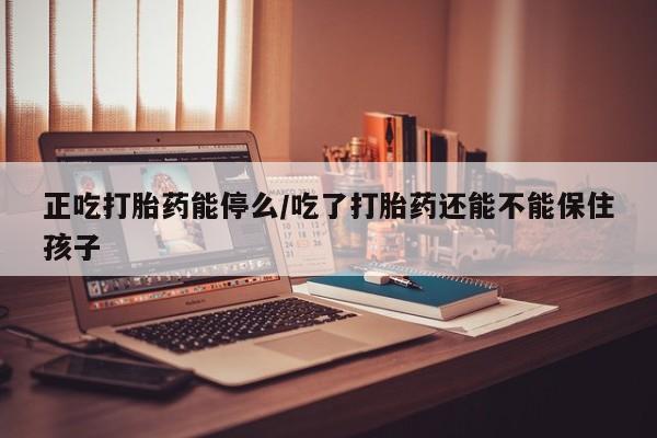 打胎药正吃打胎药能停么/吃了打胎药还能不能保住孩子