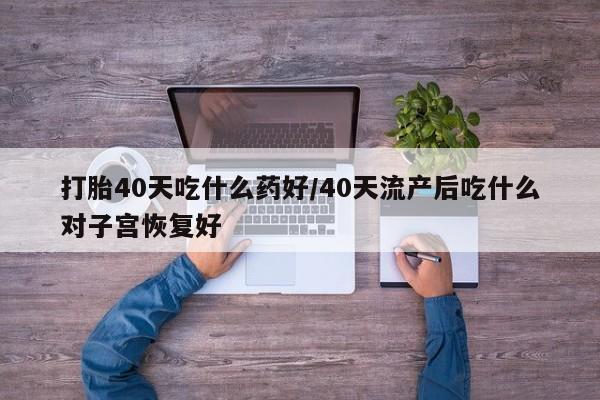 打胎药打胎40天吃什么药好/40天流产后吃什么对子宫恢复好