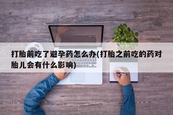 打胎药打胎前吃了避孕药怎么办(打胎之前吃的药对胎儿会有什么影响)