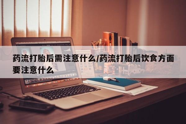 打胎药药流打胎后需注意什么/药流打胎后饮食方面要注意什么