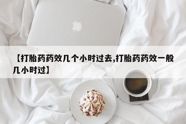 打胎药【打胎药药效几个小时过去,打胎药药效一般几小时过】