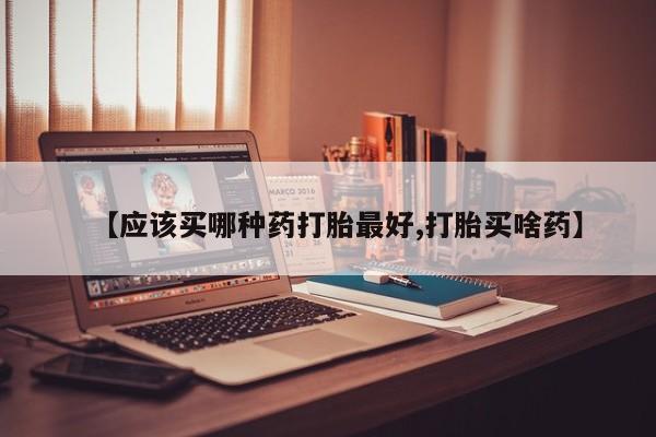 打胎药【应该买哪种药打胎最好,打胎买啥药】