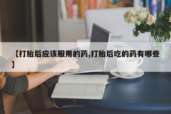 打胎药【打胎后应该服用的药,打胎后吃的药有哪些】