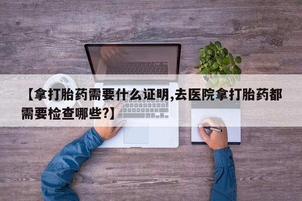打胎药【拿打胎药需要什么证明,去医院拿打胎药都需要检查哪些?】