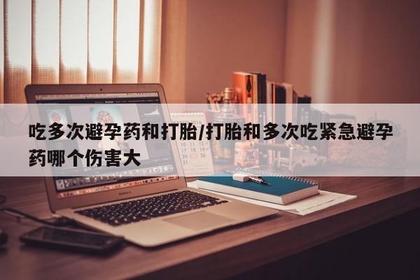 打胎药吃多次避孕药和打胎/打胎和多次吃紧急避孕药哪个伤害大
