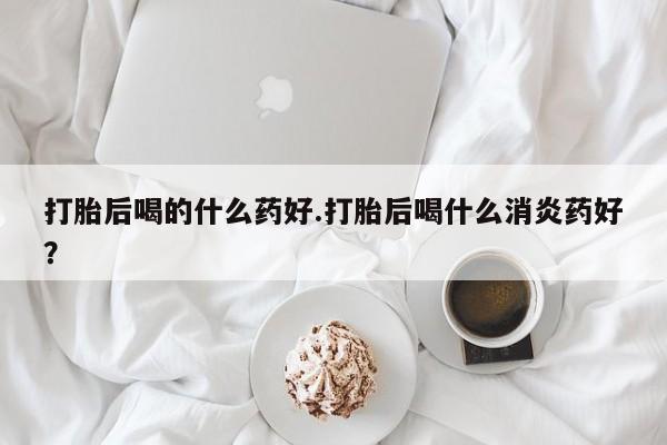 打胎药打胎后喝的什么药好.打胎后喝什么消炎药好？