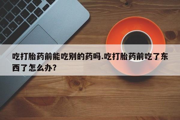 打胎药吃打胎药前能吃别的药吗.吃打胎药前吃了东西了怎么办？