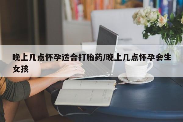 打胎药晚上几点怀孕适合打胎药/晚上几点怀孕会生女孩