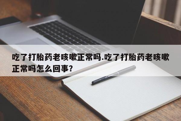 打胎药吃了打胎药老咳嗽正常吗.吃了打胎药老咳嗽正常吗怎么回事？