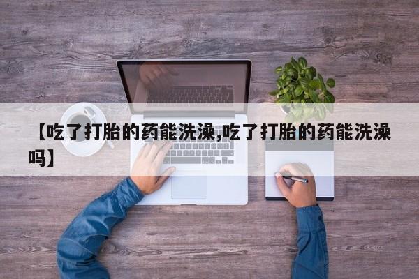 打胎药【吃了打胎的药能洗澡,吃了打胎的药能洗澡吗】