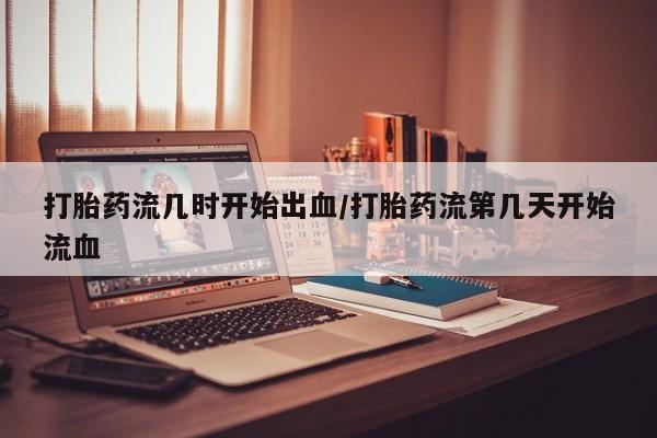打胎药流几时开始出血/打胎药流第几天开始流血