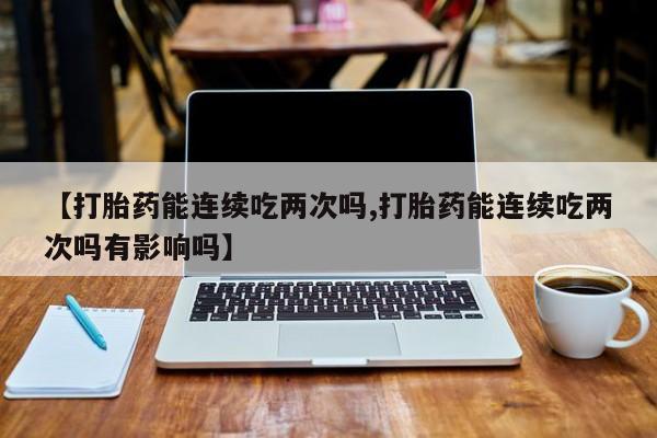 打胎药【打胎药能连续吃两次吗,打胎药能连续吃两次吗有影响吗】