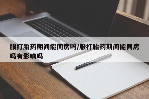 打胎药服打胎药期间能同房吗/服打胎药期间能同房吗有影响吗