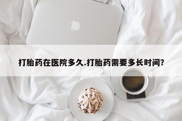 打胎药在医院多久.打胎药需要多长时间？