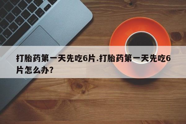 打胎药第一天先吃6片.打胎药第一天先吃6片怎么办？