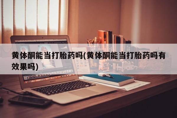打胎药黄体酮能当打胎药吗(黄体酮能当打胎药吗有效果吗)