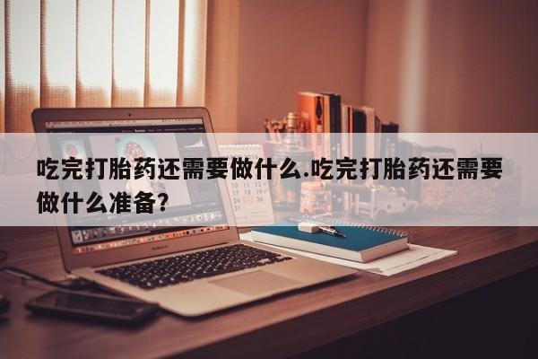 打胎药吃完打胎药还需要做什么.吃完打胎药还需要做什么准备？