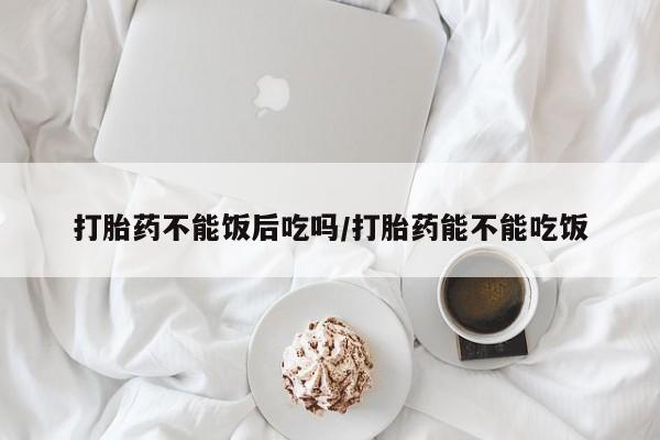 打胎药不能饭后吃吗/打胎药能不能吃饭