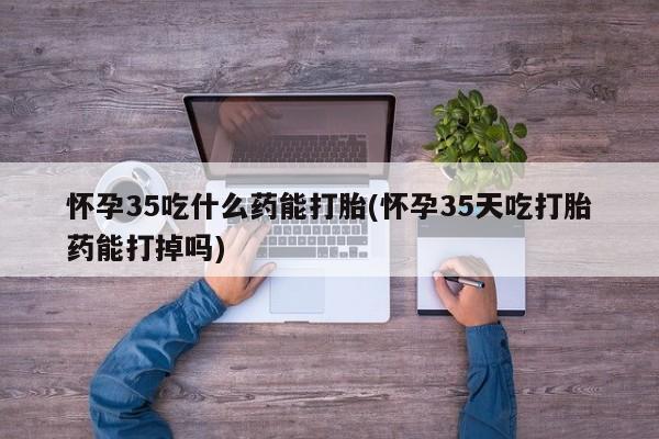 打胎药怀孕35吃什么药能打胎(怀孕35天吃打胎药能打掉吗)