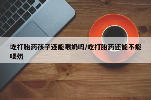 打胎药吃打胎药孩子还能喂奶吗/吃打胎药还能不能喂奶