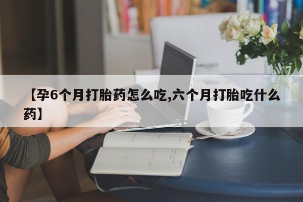 打胎药【孕6个月打胎药怎么吃,六个月打胎吃什么药】