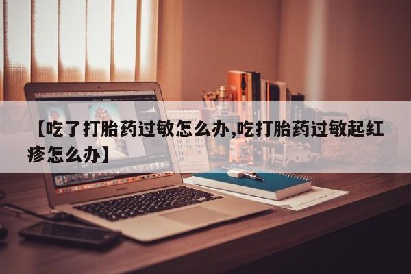 打胎药【吃了打胎药过敏怎么办,吃打胎药过敏起红疹怎么办】