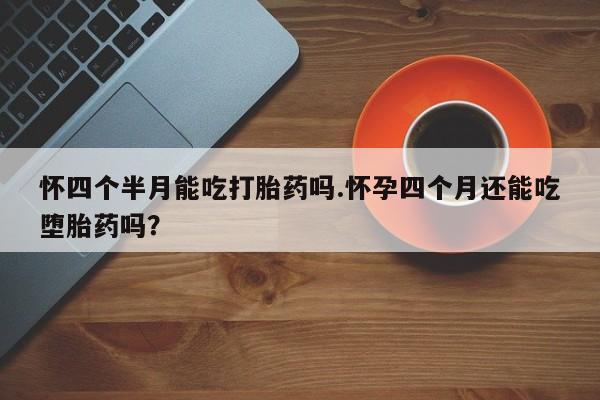 打胎药怀四个半月能吃打胎药吗.怀孕四个月还能吃堕胎药吗？