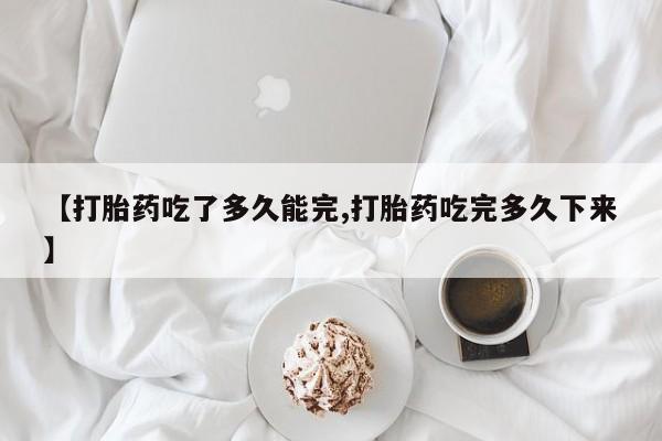 打胎药【打胎药吃了多久能完,打胎药吃完多久下来】