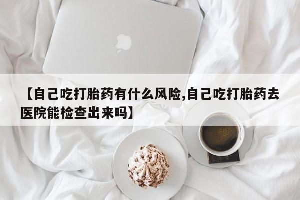 打胎药【自己吃打胎药有什么风险,自己吃打胎药去医院能检查出来吗】