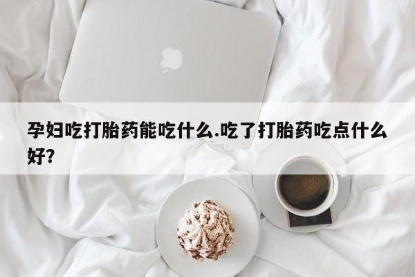 打胎药孕妇吃打胎药能吃什么.吃了打胎药吃点什么好？