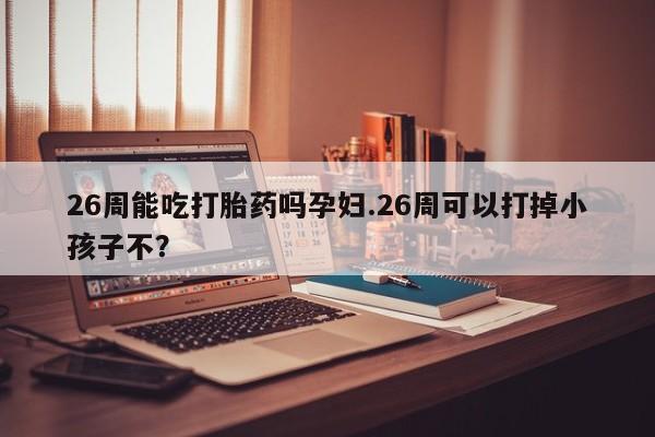 打胎药26周能吃打胎药吗孕妇.26周可以打掉小孩子不？