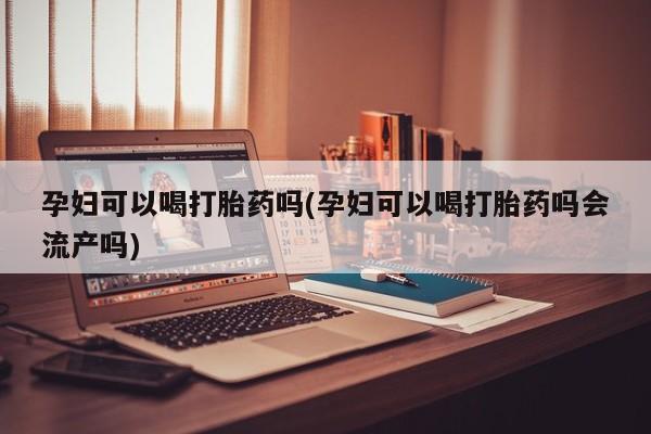 打胎药孕妇可以喝打胎药吗(孕妇可以喝打胎药吗会流产吗)