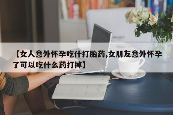 打胎药【女人意外怀孕吃什打胎药,女朋友意外怀孕了可以吃什么药打掉】