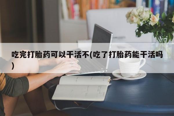 打胎药吃完打胎药可以干活不(吃了打胎药能干活吗)
