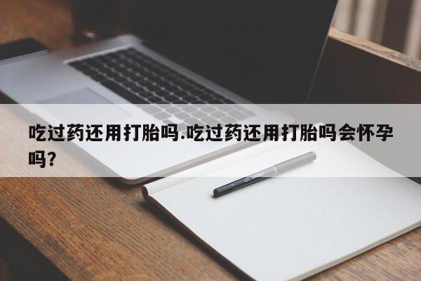 打胎药吃过药还用打胎吗.吃过药还用打胎吗会怀孕吗？
