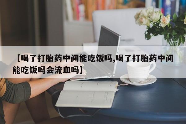 打胎药【喝了打胎药中间能吃饭吗,喝了打胎药中间能吃饭吗会流血吗】