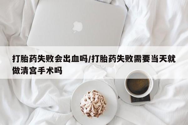 打胎药失败会出血吗/打胎药失败需要当天就做清宫手术吗