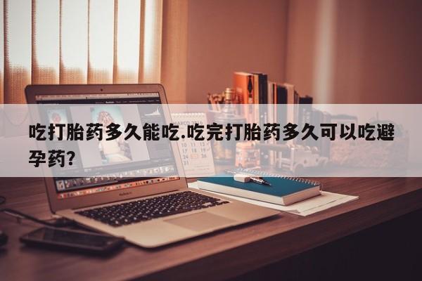 打胎药吃打胎药多久能吃.吃完打胎药多久可以吃避孕药？