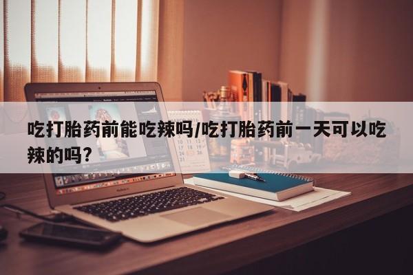 打胎药吃打胎药前能吃辣吗/吃打胎药前一天可以吃辣的吗?