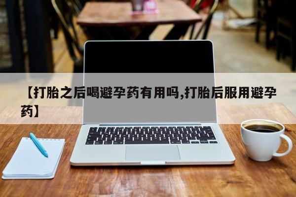打胎药【打胎之后喝避孕药有用吗,打胎后服用避孕药】