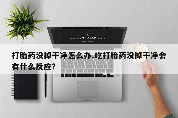 打胎药没掉干净怎么办.吃打胎药没掉干净会有什么反应？
