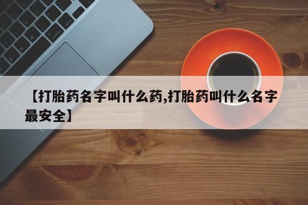 打胎药【打胎药名字叫什么药,打胎药叫什么名字 最安全】