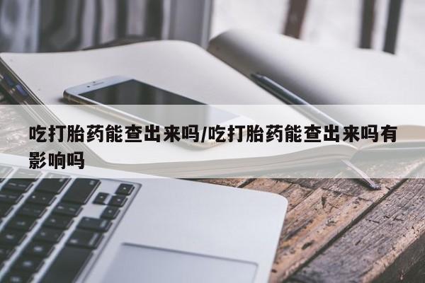 打胎药吃打胎药能查出来吗/吃打胎药能查出来吗有影响吗