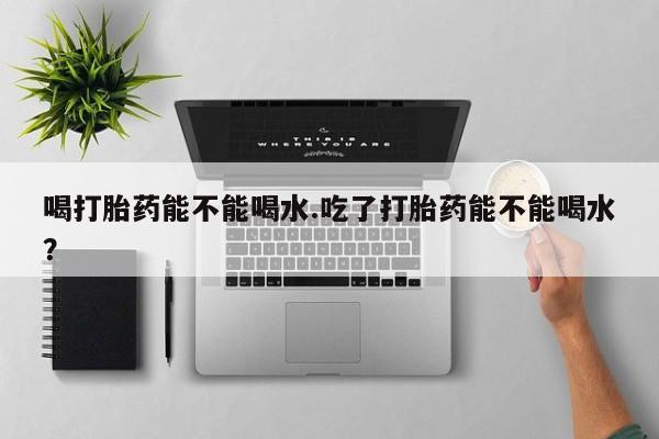 打胎药喝打胎药能不能喝水.吃了打胎药能不能喝水？