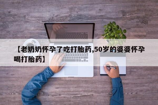 打胎药【老奶奶怀孕了吃打胎药,50岁的婆婆怀孕喝打胎药】