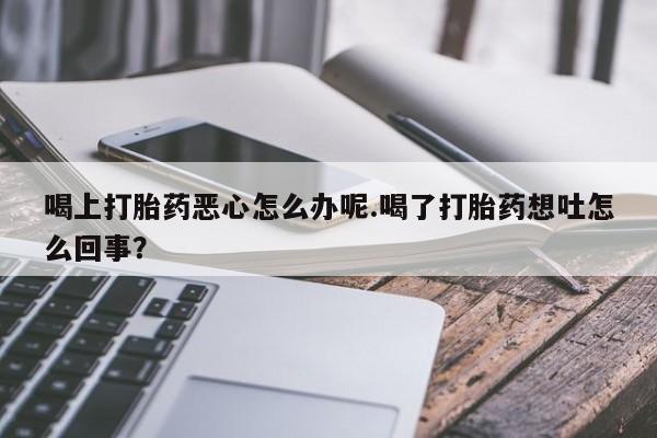 打胎药喝上打胎药恶心怎么办呢.喝了打胎药想吐怎么回事？