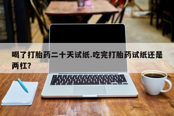 打胎药喝了打胎药二十天试纸.吃完打胎药试纸还是两杠？